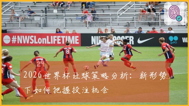 2026世界杯让球策略分析：新形势下如何把握投注机会